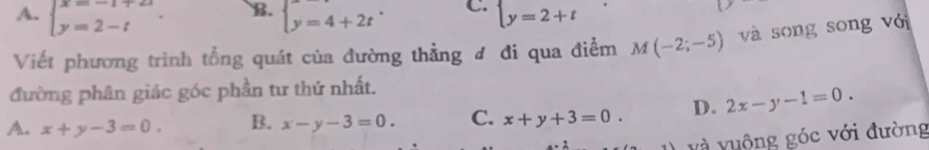 B.
A. beginarrayl x=-1+2i y=2-iendarray.. beginarrayl y=4+2tendarray. C. beginarrayl y=2+tendarray.
Viết phương trình tổng quát của đường thẳng ơ đi qua điểm M(-2;-5) và song song với
đường phân giác góc phần tư thứ nhất.
A. x+y-3=0. B. x-y-3=0. C. x+y+3=0. D. 2x-y-1=0. 
và vuộng góc với đường