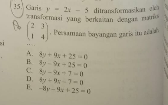 Garis y=2x-5 ditransformasikan oleh
transformasi yang berkaitan dengan matriks 
si beginpmatrix 2&3 1&4endpmatrix. Persamaan bayangan garis itu adalah
…
A. 8y+9x+25=0
B. 8y-9x+25=0
C. 8y-9x+7=0
D. 8y+9x-7=0
E. -8y-9x+25=0