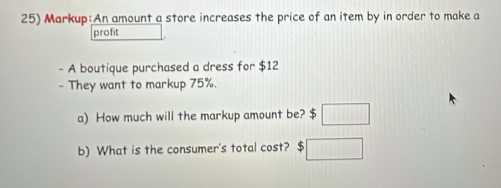 Markup:An amount a store increases the price of an item by in order to make a 
profit □ 
- A boutique purchased a dress for $12
- They want to markup 75%. 
a) How much will the markup amount be? $ □
b) What is the consumer's total cost? $□