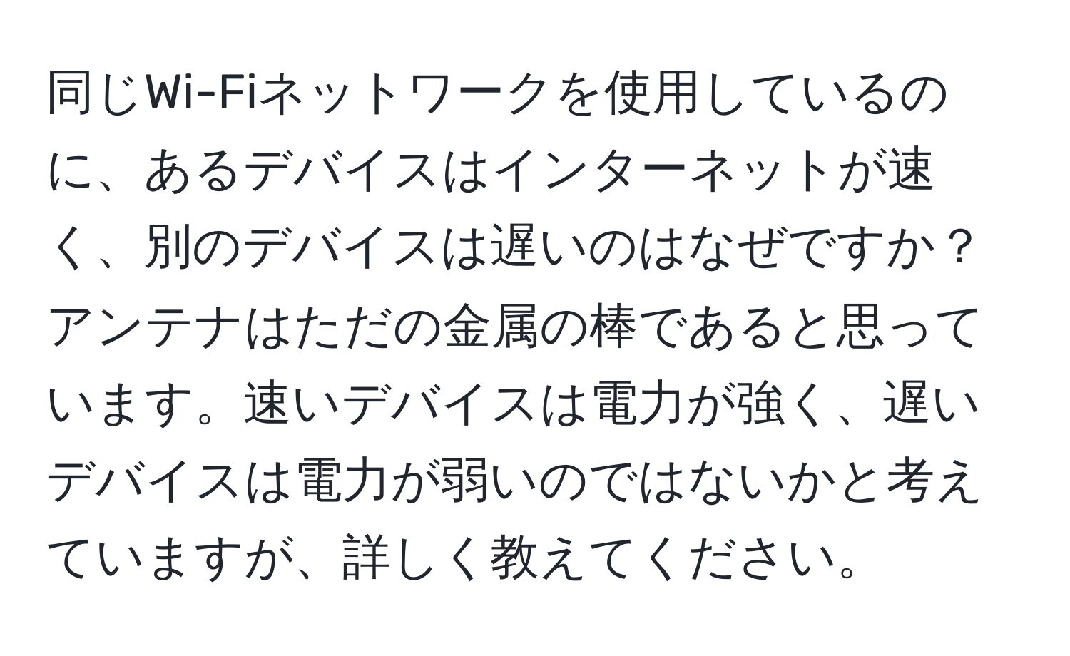 同じWi-Fiネットワークを使用しているのに、あるデバイスはインターネットが速く、別のデバイスは遅いのはなぜですか？アンテナはただの金属の棒であると思っています。速いデバイスは電力が強く、遅いデバイスは電力が弱いのではないかと考えていますが、詳しく教えてください。