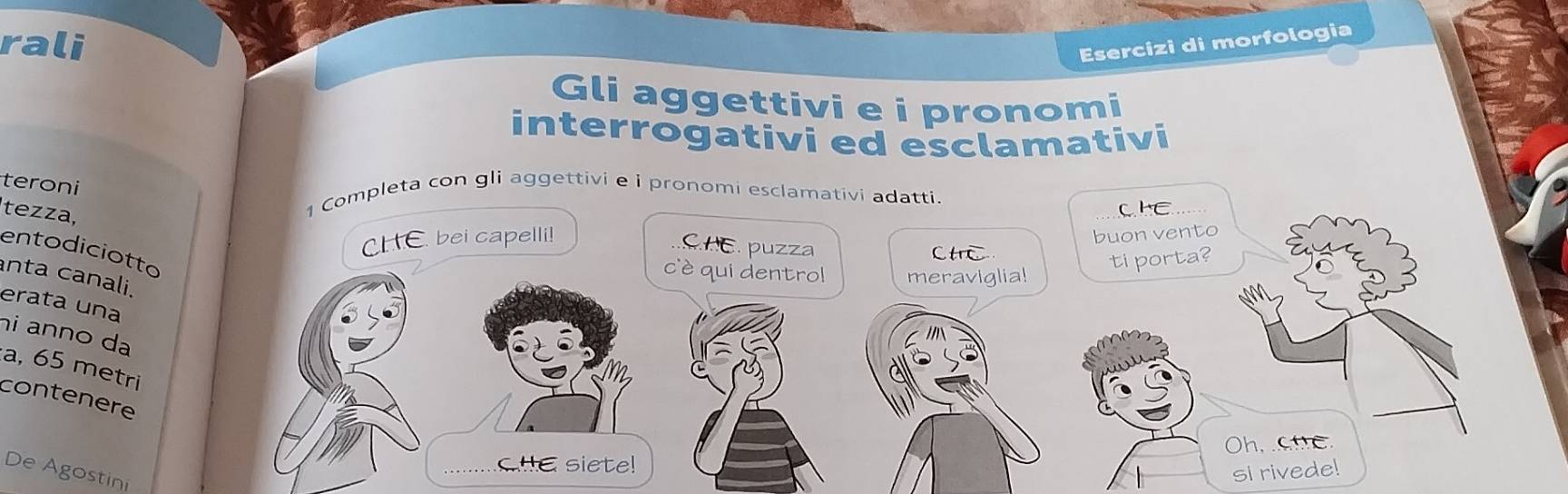 rali Esercizi di morfologia 
Gli aggettivi e i pronomi 
interrogativi ed esclamativi 
teroni 
tezza, 
1 Completa con gli aggettivi e i pronomi esclamativi adatti. 
ChE 
CHE bei capelli! 
CHC. puzza 
buon vento 
entodiciotto 
CH 
cè qui dentrol meraviglia! 
ti porta? 
nta canali. 
erata una 
hi anno da 
a, 65 metri 
contenere 
Oh, C C 
CHE siete! 
De Agostini 
si rivede!