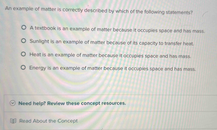 An example of matter is correctly described by which of the following statements?
A textbook is an example of matter because it occupies space and has mass.
Sunlight is an example of matter because of its capacity to transfer heat.
Heat is an example of matter because it occupies space and has mass.
Energy is an example of matter because it occupies space and has mass.
Need help? Review these concept resources.
Read About the Concept