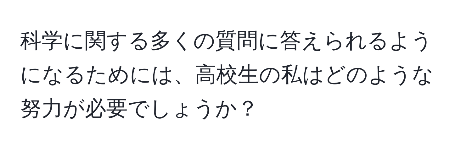 科学に関する多くの質問に答えられるようになるためには、高校生の私はどのような努力が必要でしょうか？