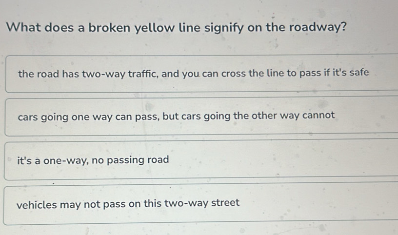 What does a broken yellow line signify on the roadway?
the road has two-way traffic, and you can cross the line to pass if it's safe
cars going one way can pass, but cars going the other way cannot
it's a one-way, no passing road
vehicles may not pass on this two-way street