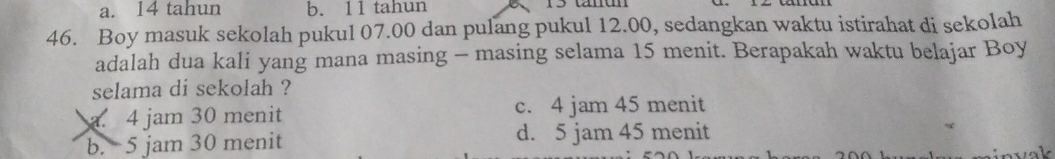 a. 14 tahun b. 11 tahun
46. Boy masuk sekolah pukul 07.00 dan pulang pukul 12.00, sedangkan waktu istirahat di sekolah
adalah dua kali yang mana masing - masing selama 15 menit. Berapakah waktu belajar Boy
selama di sekolah ?
a. 4 jam 30 menit c. 4 jam 45 menit
b. 5 jam 30 menit d. 5 jam 45 menit