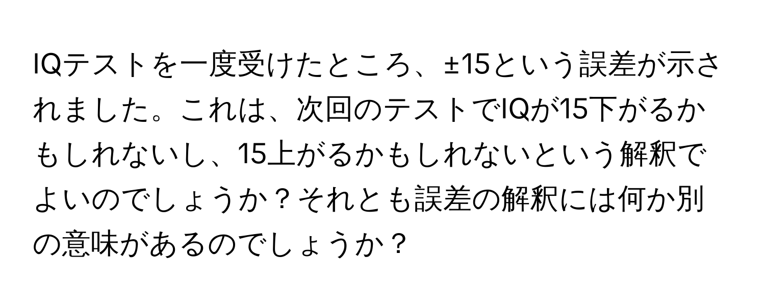 IQテストを一度受けたところ、±15という誤差が示されました。これは、次回のテストでIQが15下がるかもしれないし、15上がるかもしれないという解釈でよいのでしょうか？それとも誤差の解釈には何か別の意味があるのでしょうか？