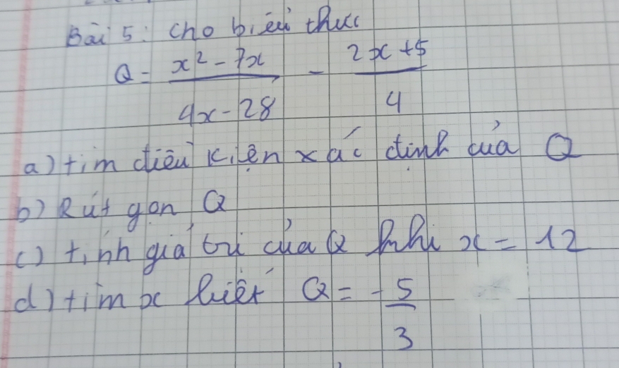 Bāi 5: cho bied thuc
Q= (x^2-7x)/4x-28 - (2x+5)/4 
a)tim dièu k,en xao cink duà a 
b) Rut gon Q
() t,hn gua bù chaa pl x=12
d) tim be lier
Q=- 5/3 