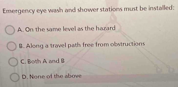 Emergency eye wash and shower stations must be installed:
A. On the same level as the hazard
B. Along a travel path free from obstructions
C. Both A and B
D. None of the above