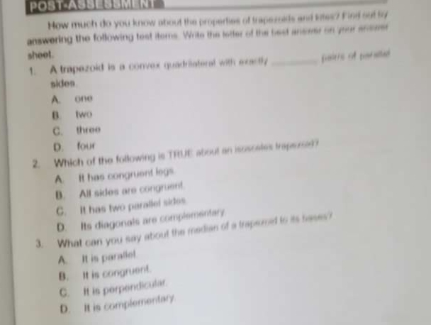 POST-ASSESSMENT
How much do you know about the properties of trapezoids and lites? Find out by
answering the following test items. Write the letter of the best anseer on your anseer
sheet.
1. A trapezoid is a convex quadriateral with exastly _pastrs of psrstan
sides
A. one
B. two
C. three
D. four
2. Which of the following is TRUE about an isoscates traparse?
A. It has congruent legs
B. All sides are congruent.
C. It has two parallel sides
D. Its diagonals are complementary
3. What can you say about the median of a trapsoned to its bases?
A. It is paraliel.
B. It is congruent.
C. It is perpendicular.
D. It is complementary.