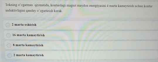 Tokning o’zgarmas qiymatida, konturdagi magnit maydon energiyasini 4 marta kamaytirish uchun kontur
induktivligini qanday o’zgartirish kerak.
2 marta oshirish
16 marta kamaytirish
8 marta kamaytirish
2 marta kamaytirish