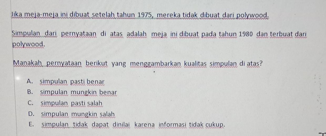 Jika meja-meja ini dibuat setelah tahun 1975, mereka tidak dibuat dari polywood.
Simpulan dari pernyataan di atas adalah meja ini dibuat pada tahun 1980 dan terbuat dari
polywood.
Manakah pernyataan berikut yang menggambarkan kualitas simpulan di atas?
A. simpulan pasti benar
B. simpulan mungkin benar
C. simpulan pasti salah
D. simpulan mungkin salah
E. simpulan tidak dapat dinilai karena informasi tidak cukup.