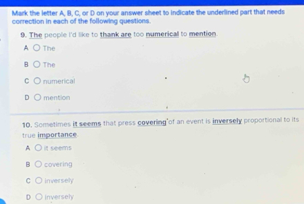 Mark the letter A, B, C, or D on your answer sheet to indicate the underlined part that needs
correction in each of the following questions.
9. The people I'd like to thank are too numerical to mention.
A The
B The
C numerical
D mention
10. Sometimes it seems that press covering of an event is inversely proportional to its
true importance.
A it seems
B covering
C inversely
D inversely