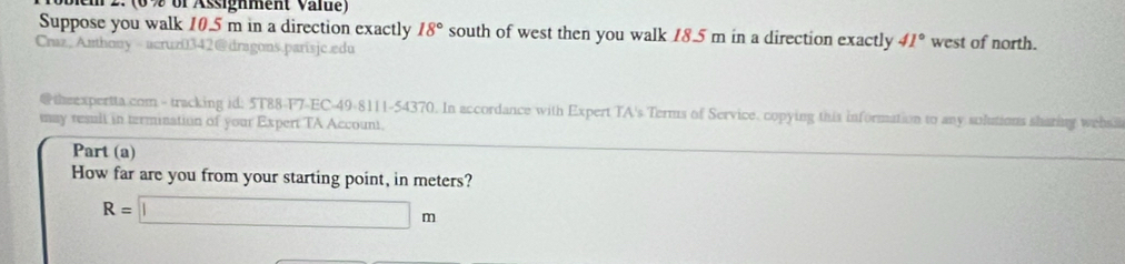 em 2. (0 % of Assighment Vale) 
Suppose you walk 10.5 m in a direction exactly 18° south of west then you walk 18.5 m in a direction exactly 41° west of north. 
Craz,Anthony ucruz0342@dragons.parisjc.edu 
@theexpertta.com - tracking id: 5T88-F7-EC-49-8111-54370. In accordance with Expert TA's Terms of Service. copying this information to any solutions sharing websi 
may result in termination of your Expert TA Account. 
Part (a) 
How far are you from your starting point, in meters?
R=□ m