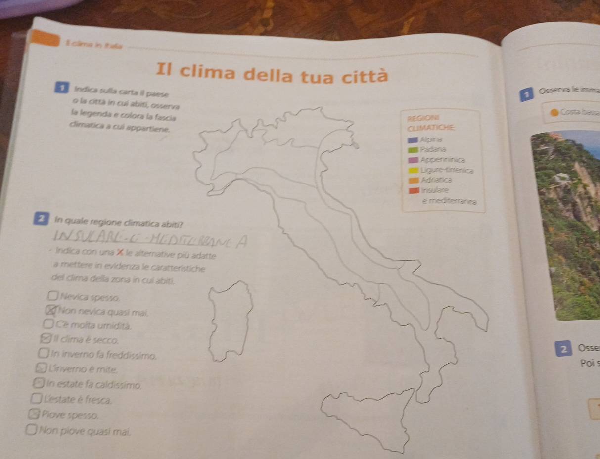 clima in Itaa
Il clima della tua città
índica sulla carta il paese
Osserva le ímma
o la cittá in cui abiti, osserva Costa bass
la legenda e colora la fascía
REG6ON
climatica a cui appartiene. CLIMATICHE
Alpina
Padana
Appennínica
Ligure tirrenica
Adriatica
halae
e mediterranea
in quale regione climatica abiti?
- Indica con una % le alternative piú adatte
a mettere in evidenza le caratterístiche
del clima della zona in cuí abiti.
Nevica spesso.
Non nevica quasí mai.
Cê molta umidità.
IIl clima é secco.
2 Osse
I In inverno fa freddíssimo. Poi s
O Linverno é mite.
in estate fa caldissimo,
Lestate è fresca.
Plove spesso.
Non plove quasi mai.