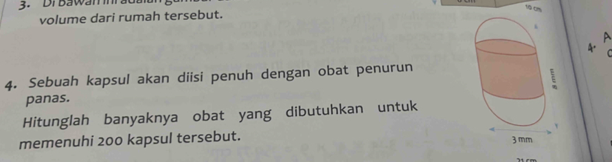 Drbawaninrat 
volume dari rumah tersebut.
10 cm
A 
A. C 
4. Sebuah kapsul akan diisi penuh dengan obat penurun 
panas. 
Hitunglah banyaknya obat yang dibutuhkan untuk 
memenuhi 200 kapsul tersebut.