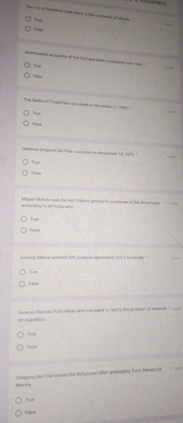 incorrect
The Cry of Rebellion took place in the northeast of Manils.
True
False
Valenzuela's accounts of the Cry have been consistent over time. "
True
False
The Battle of Tirad Pas's occurred on December 2, 1899.
True
Ta al len
Falise
General Gregorio Del Pilar was born on November 14, 1875.
True
False
Miguel Malvar was the last Filipino general to surrender to the Americans * T n
according to all historians
True
False
General Malvar entered into a peace agreement, not a surrender. " I purto
True
False
Simeon Oila was from Albay and managed to rise to the position of teniente * 1 paro
de cuardillos
Truxt
False
Gregorio Del Pilar joined the Katipunan after graduating from Ateneo De * Tgi
Manila
True
False