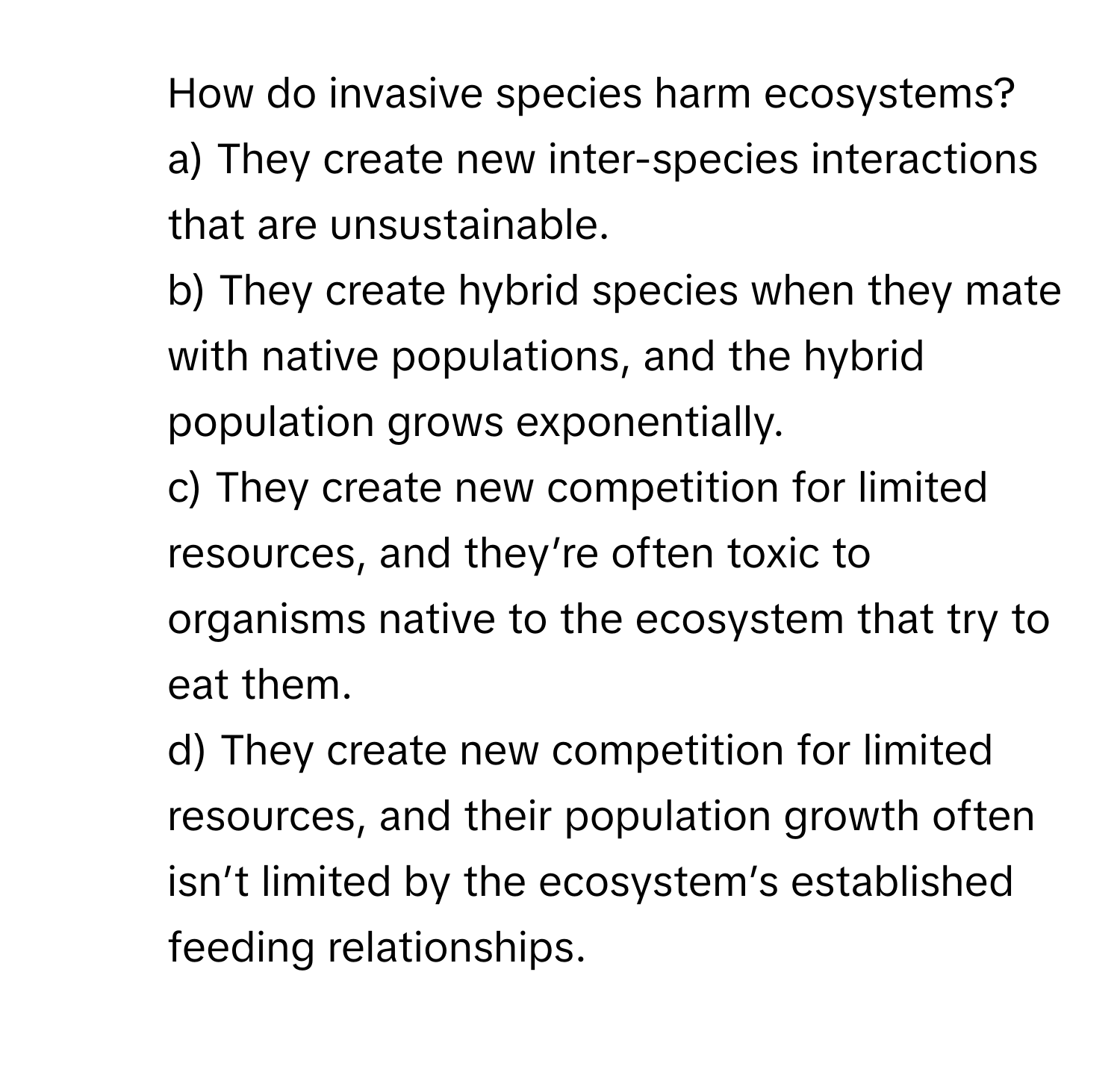 How do invasive species harm ecosystems?
a) They create new inter-species interactions that are unsustainable.
b) They create hybrid species when they mate with native populations, and the hybrid population grows exponentially.
c) They create new competition for limited resources, and they’re often toxic to organisms native to the ecosystem that try to eat them.
d) They create new competition for limited resources, and their population growth often isn’t limited by the ecosystem’s established feeding relationships.