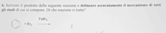 Scrivere il prodotto della seguente reazione e delineare accuratamente iI meccanismo di tutti 
gli stadi di cui si compone. Di che reazione si tratta?
FeBr_3
+Br_2