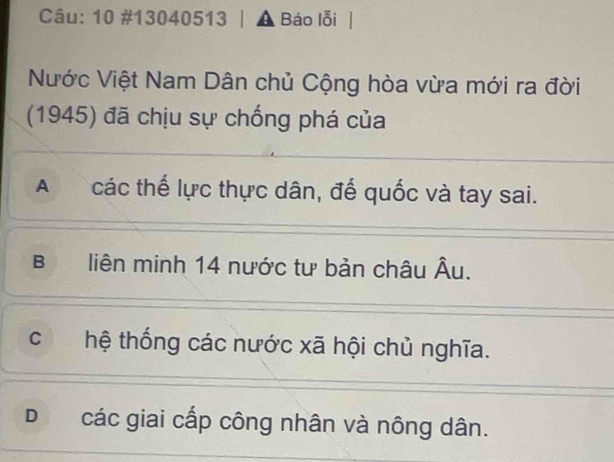 10 #13040513 | ▲ Báo lỗi |
Nước Việt Nam Dân chủ Cộng hòa vừa mới ra đời
(1945) đã chịu sự chống phá của
A các thế lực thực dân, đế quốc và tay sai.
B liên minh 14 nước tư bản châu Âu.
chệ thống các nước xã hội chủ nghĩa.
D các giai cấp công nhân và nông dân.