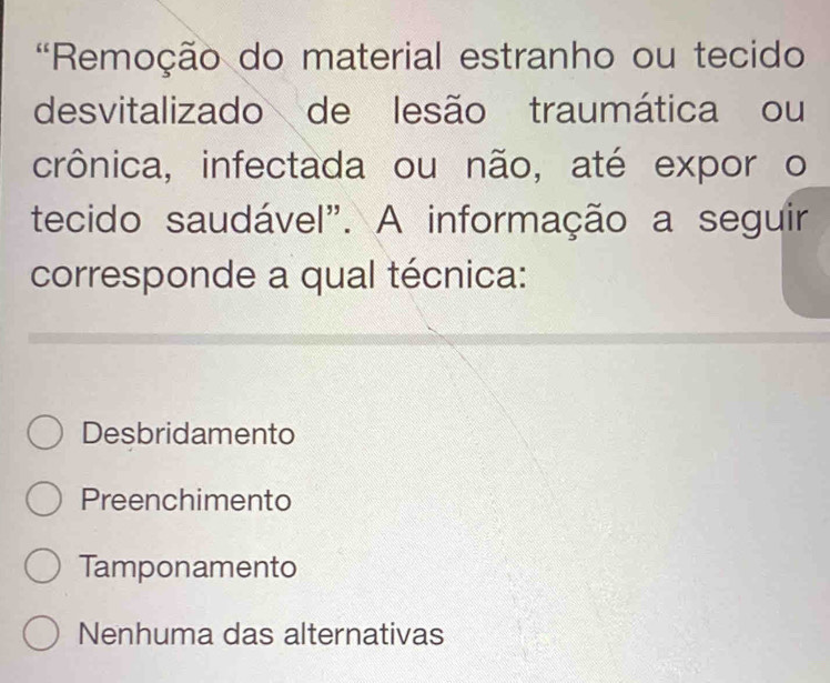 'Remoção do material estranho ou tecido
desvitalizado de lesão traumática ou
crônica, infectada ou não, até expor o
tecido saudável". A informação a seguir
corresponde a qual técnica:
Desbridamento
Preenchimento
Tamponamento
Nenhuma das alternativas