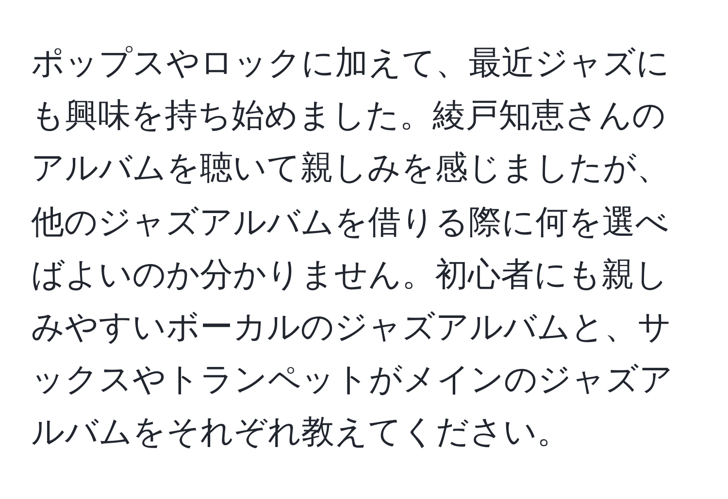 ポップスやロックに加えて、最近ジャズにも興味を持ち始めました。綾戸知恵さんのアルバムを聴いて親しみを感じましたが、他のジャズアルバムを借りる際に何を選べばよいのか分かりません。初心者にも親しみやすいボーカルのジャズアルバムと、サックスやトランペットがメインのジャズアルバムをそれぞれ教えてください。