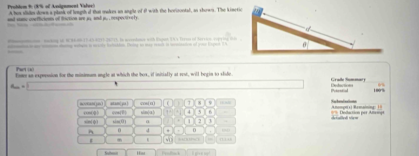 Problem 9: (8% of Assigument Value) 
A bex slides down a plank of length o that makes an angle of θ with the horizontal, as shown. The kinetic 
and staric coefficients of friction are μ; and μ, , respectively. 
Nes Nan - otl o ola 
eeonmna macking it $C84-60-17-43-9237-26715. In accordance with Expert TA's Terms of Service. copying this , 
mimssina te any smmons shaing websn is sricrly forbidden. Doing so may result in termination of your Expert TA 
Amos. 
Part (a) 
Emer an expression for the minimum angle at which the box, if initially at rest, will begin to slide. 
Grade Summary
d_m=□ Deductions 0%
Potential 100%
acotan(µs) atan(µs) cos(a) ) 7 8 9 HOME| Submissions Attempt(s) Remaining: 10
cos(φ) cos(θ) sin(a) ↑ ^ ^1 5 6 0% Deduction per Attempt
sin(φ) sin(0) α 1 2 3., detailed view 
A θ d + . 0 、 END 
g m √ BAcKSMC CLEAR 
Submit Hint Feeftsack I give up!