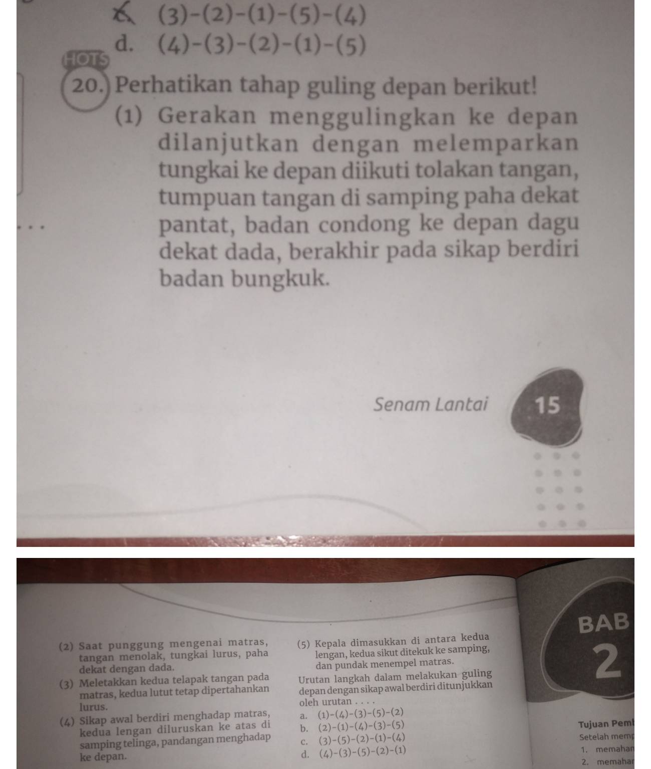 6 (3)-(2)-(1)-(5)-(4)
d. (4)-(3)-(2)-(1)-(5)
HOTS
20.) Perhatikan tahap guling depan berikut!
(1) Gerakan menggulingkan ke depan
dilanjutkan dengan melemparkan
tungkai ke depan diikuti tolakan tangan,
tumpuan tangan di samping paha dekat
pantat, badan condong ke depan dagu
dekat dada, berakhir pada sikap berdiri
badan bungkuk.
Senam Lantai 15
BAB
(2) Saat punggung mengenai matras, (5) Kepala dimasukkan di antara kedua
tangan menolak, tungkai lurus, paha lengan, kedua sikut ditekuk ke samping,
dekat dengan dada. dan pundak menempel matras. 2
(3) Meletakkan kedua telapak tangan pada Urutan langkah dalam melakukan guling
matras, kedua lutut tetap dipertahankan depan dengan sikap awal berdiri ditunjukkan
lurus. oleh urutan . . . .
(4) Sikap awal berdiri menghadap matras, a. (1)-(4)-(3)-(5)-(2)
kedua lengan diluruskan ke atas di b. (2)-(1)-(4)-(3)-(5)
Tujuan Peml
samping telinga, pandangan menghadap c. (3)-(5)-(2)-(1)-(4) Setelah mem
ke depan. d. (4)-(3)-(5)-(2)-(1)
1. memahan
2. memahar