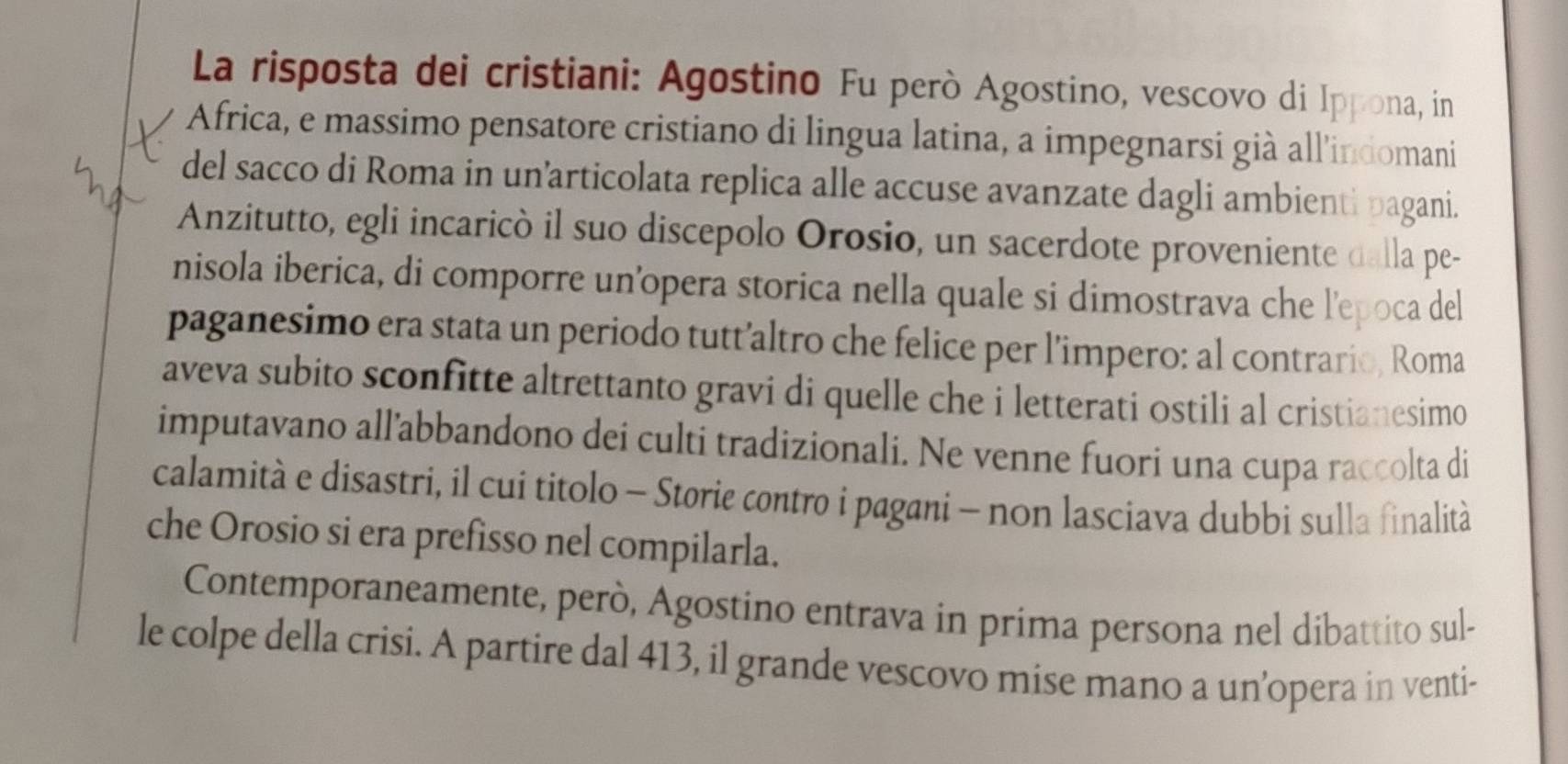 La risposta dei cristiani: Agostino Fu però Agostino, vescovo di Ippona, in 
Africa, e massimo pensatore cristiano di lingua latina, a impegnarsi già all’indomani 
del sacco di Roma in un’articolata replica alle accuse avanzate dagli ambienti pagani. 
Anzitutto, egli incaricò il suo discepolo Orosio, un sacerdote proveniente dalla pe- 
nisola iberica, di comporre un’opera storica nella quale si dimostrava che l'epoca del 
paganesimo era stata un periodo tutt’altro che felice per l’impero: al contrario, Roma 
aveva subito sconfitte altrettanto gravi di quelle che i letterati ostili al cristianesimo 
imputavano all’abbandono dei culti tradizionali. Ne venne fuori una cupa raccolta di 
calamità e disastri, il cui titolo - Storie contro i pagani - non lasciava dubbi sulla finalità 
che Orosio si era prefisso nel compilarla. 
Contemporaneamente, però, Agostino entrava in prima persona nel dibattito sul- 
le colpe della crisi. A partire dal 413, il grande vescovo mise mano a un’opera in venti-