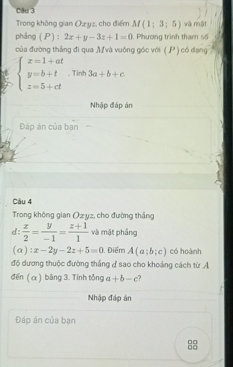 Trong không gian Oxyz, cho điểm M(1;3;5) và mặt 
phẳng (P): 2x+y-3z+1=0. Phương trình tham số 
của đường thắng đi qua Mvà vuông góc với ( P) có dạng
beginarrayl x=1+at y=b+t z=5+ctendarray.. Tính 3a+b+c. 
Nhập đáp án 
Đáp án của bạn 
Câu 4 
Trong không gian Oxyz, cho đường thắng 
d:  x/2 = y/-1 = (z+1)/1  và mặt phầng
(alpha ):x-2y-2z+5=0. Điểm A(a;b;c) có hoành 
độ dương thuộc đường thẳng & sao cho khoảng cách từ A 
đến (α) bằng 3. Tính tông a+b-c
Nhập đáp án 
Đáp án của bạn