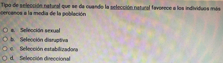 Tipo de selección natural que se da cuando la selección natural favorece a los individuos más
cercanos a la media de la población
a. Selección sexual
b. Selección disruptiva
c. Selección estabilizadora
d. Selección direccional