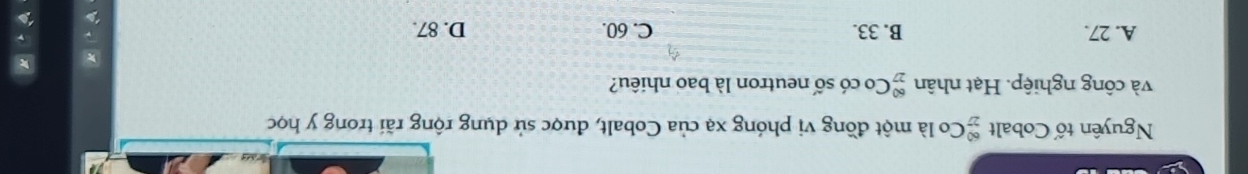 Nguyên tố Cobalt  60/27  Co là một đồng vị phóng xạ của Cobalt, được sử dụng rộng rãi trong y học
và công nghiệp. Hạt nhân beginarrayr 60 27endarray Co có số neutron là bao nhiêu?
A. 27. B. 33. C. 60. D. 87.