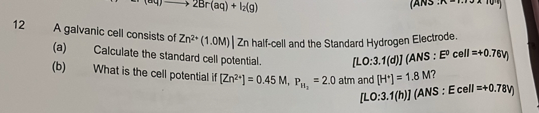 to 2Br(aq)+I_2(g) (ANS n-·s
12 A galvanic cell consists of Zn^(2+)(1.0M)|Zn half-cell and the Standard Hydrogen Electrode. 
(a) Calculate the standard cell potential.
[LO:3.1(d)](A NS :E^0cell=+0.76V)
(b) What is the cell potential if [Zn^(2+)]=0.45M, P_H_2=2.0atm and [H^+]=1.8M 2
[LO:3.1(h)] (ANS : Ecell=+0.78V)