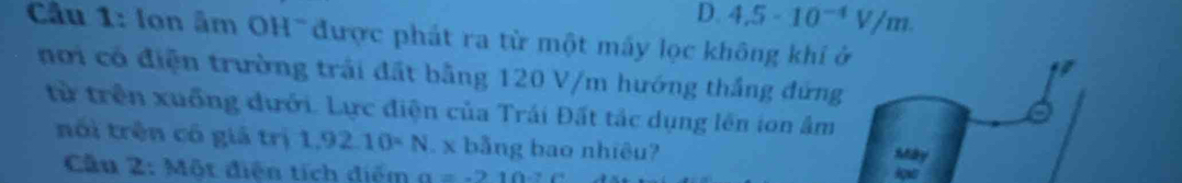 D. 4.5· 10^(-4)V/m. 
Cầu 1: lon âm OH được phát ra từ một máy lọc không khi ở
I
nơi có điện trường trải đất bằng 120 V/m hướng thắng đứng
từ trên xuồng đưới. Lực điện của Trái Đất tác dụng lên ion âm
nói trên có giá trị 1,92.10· N. x bằng bao nhiêu?
Máy
Câu 2: Một điện tích điểm a=-210.2 Aghe