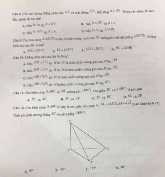 Cầu 8. Cho hai đường thắng phân biệt a,b và mặt phảng (P) Biế ringa⊥ (P). Trong các mệnh đề dưới
đây, mệnh đễ nào sai?
A. Neab/(a_thib⊥ (P)_. B. NeNb⊂ (P)b⊥ a,
C NiNbu^(b(P))_thib⊥ a, D. Neab//ath)b//(P)
Câu 9, Cho hình chóp S.ABCD có đây là hình vuồng, cạnh bên SA vuāng góc với mặt phẳng (ABCD , Khẳng
định nào sau đây là sai?
A. BD⊥ (SAC) B. SA⊥ (ABC) C. CD⊥ (SBC) D. BC⊥ (SAB).
Câu 10, Khẳng định nào sau đây là đùng?
A. Nếu MH⊥ (P) tại Ấ thì M là hình chiều vuỡng góc của H_1ell n^((P).))
B. Nếu MH⊥ (P) tại N thì # là hình chiếu vuỡng góc của M)(P)
C. Nếu MH//(P) thì M là hình chiếu vuỡng góc của Á H_len(P)_
D. Nều MH//(P) thì # là hình chiếu vuỡng góc của M len^((P)).
Câu 11. Cho hình chóp S.AB có SB vuông góc (ABC). Góc giữa SC với (ABC) là góc giữa
SABC
A. SC x^(-frac 1)2 4C B, SC và AB . C. SC và BC D. SC và SB 
Cầu 12. Cho hình chóp S.ABC có đây là tam giác đều cạnh #, SA⊥ (ABC),SA=asqrt(3) (tham khảo hinh ve).
Tinh góc giữa đường thắng SC và mặt phẳng (ABC)
A. 60°. B. 45°. C. 135°. D. 90°.