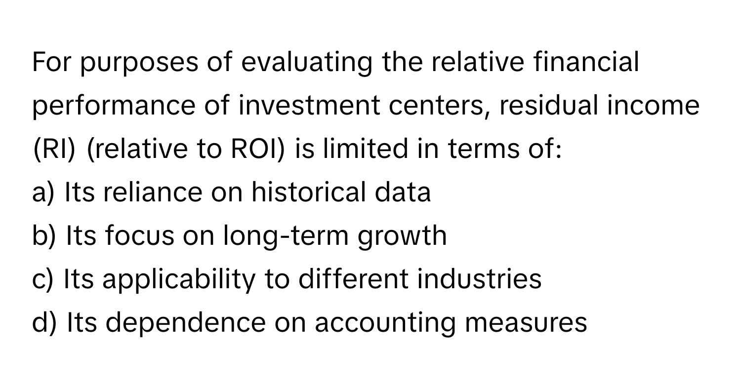 For purposes of evaluating the relative financial performance of investment centers, residual income (RI) (relative to ROI) is limited in terms of:

a) Its reliance on historical data 
b) Its focus on long-term growth 
c) Its applicability to different industries 
d) Its dependence on accounting measures