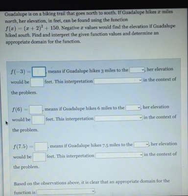 Guadalupe is on a hiking trail that goes north to south. If Guadalupe hikes æ miles
north, her elevation, in feet, can be found using the function
f(x)=(x+2)^2+150. Negative æ values would find the elevation if Guadalupe
hiked south. Find and interpret the given function values and determine an
appropriate domain for the function.
f(-3)=□. means if Guadalupe hikes 3 miles to the □ her elevation
would be □ feet. This interpretation □ in the context of
the problem.
f(6)=□. means if Guadalupe hikes 6 miles to the □ , her elevation
would be □ feet. This interpretation □ in the context of
the problem.
f(7.5)=□ , means if Guadalupe hikes 7.5 miles to the □ , her elevation
would be □ feet. This interpretation □ in the context of
the problem.
Based on the observations above, it is clear that an appropriate domain for the
function is □