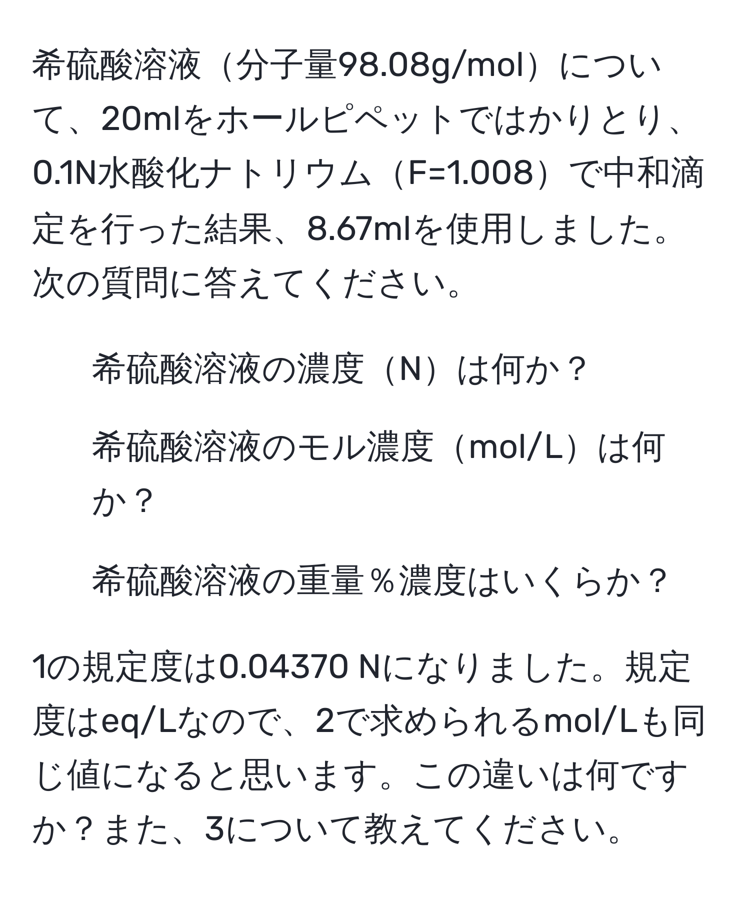 希硫酸溶液分子量98.08g/molについて、20mlをホールピペットではかりとり、0.1N水酸化ナトリウムF=1.008で中和滴定を行った結果、8.67mlを使用しました。次の質問に答えてください。
1. 希硫酸溶液の濃度Nは何か？
2. 希硫酸溶液のモル濃度mol/Lは何か？
3. 希硫酸溶液の重量％濃度はいくらか？

1の規定度は0.04370 Nになりました。規定度はeq/Lなので、2で求められるmol/Lも同じ値になると思います。この違いは何ですか？また、3について教えてください。