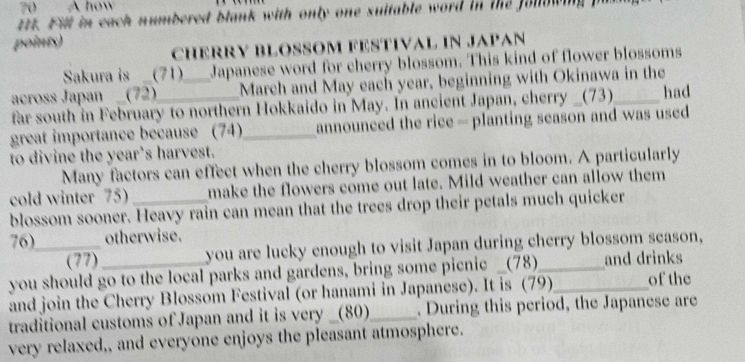 A how 
ttt. Fill in each numbered blank with only one suitable word in the folowing I 
points) 
CHERRY BLOSOM FESTIVAL iN JAPAn 
Sakura is _(71) Japanese word for cherry blossom. This kind of flower blossoms 
across Japan _(72)_ _March and May each year, beginning with Okinawa in the 
far south in February to northern Hokkaido in May. In ancient Japan, cherry _(73) 
had 
great importance because (74)_ announced the rice - planting season and was used 
to divine the year’s harvest. 
Many factors can effect when the cherry blossom comes in to bloom. A particularly 
cold winter 75) make the flowers come out late. Mild weather can allow them 
blossom sooner. Heavy rain can mean that the trees drop their petals much quicker 
76)_ otherwise. 
(77) you are lucky enough to visit Japan during cherry blossom season, 
you should go to the local parks and gardens, bring some picnic _(78)__ 
and drinks 
and join the Cherry Blossom Festival (or hanami in Japanese). It is (79) 
of the 
traditional customs of Japan and it is very _(80)_ . During this period, the Japanese are 
very relaxed,, and everyone enjoys the pleasant atmosphere.