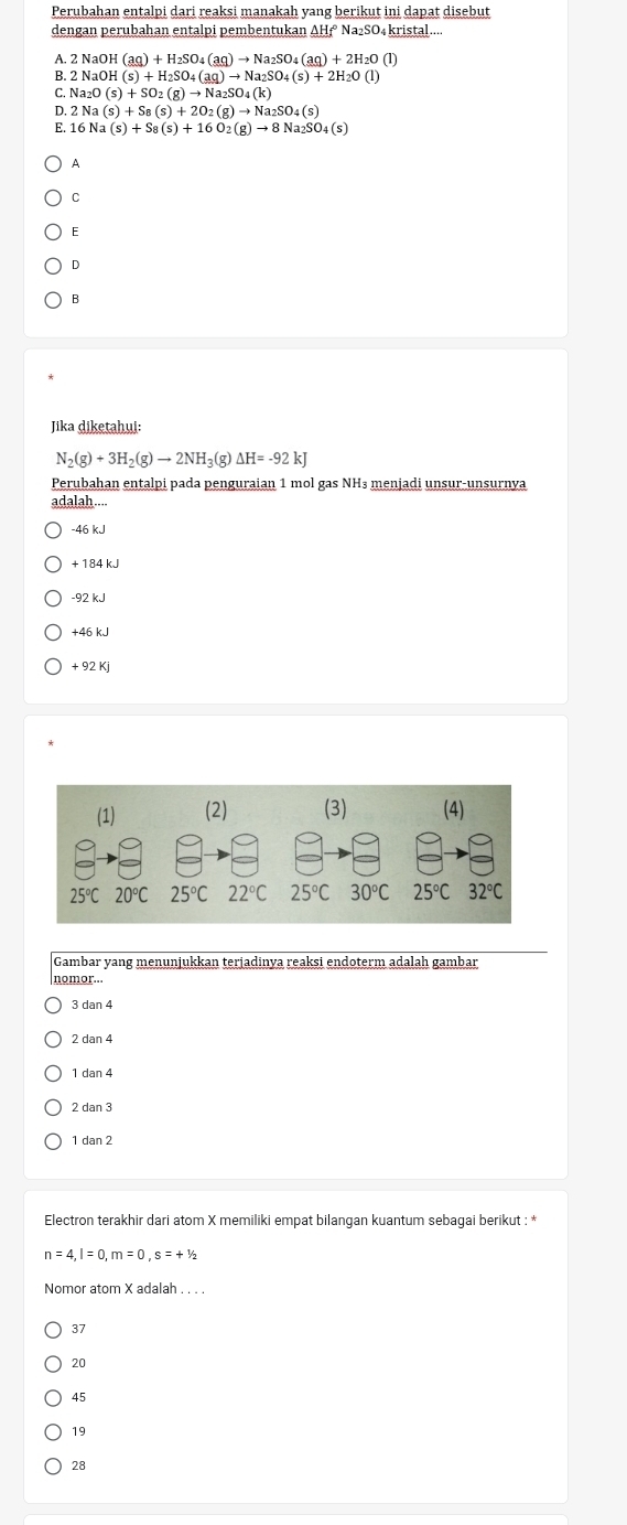 Perubahan entalpi dari reaksi manakah yang berikut ini dapat disebut
dengan perubahan entalpi pembentukan AH₁ Na₂SO₄kristal...
A. 2NaOH(aq)+H_2SO_4(aq)to Na_2SO_4(aq)+2H_2O(l)
B. 2 NaOH(s)+H_2SO_4(aq)to Na_2SO_4(s)+2H_2O(l)
C. Na_2O(s)+SO_2(g)to Na_2SO_4(k)
D. 2Na(s)+S_8(s)+2O_2(g)to Na_2SO_4(s)
E. 16 Na a(s)+S_8(s)+16O_2(g)to 8Na_2SO_4(s)
A
C
E
D
B
Jika diketahui:
N_2(g)+3H_2(g)to 2NH_3(g)Delta H=-92kJ
Perubahan entalpi pada penguraian 1 mol gas NH³ menjadi unsur-unsurnya
adalah....
-46 kJ
+ 184 kJ
-92 kJ
+46 kJ
+ 92 Kj
Gambar yang menunjukkan terjadinya reaksi endoterm adalah gambar
nomor...
3 dan 4
2 dan 4
1 dan 4
2 dan 3
1 dan 2
Electron terakhir dari atom X memiliki empat bilangan kuantum sebagai berikut : *
n=4,l=0,m=0,s=+^1/_2
Nomor atom X adalah . . . .
37
20
45
19
28