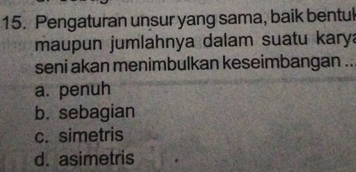 Pengaturan unsur yang sama, baik bentuk
maupun jumlahnya dalam suatu karya
seni akan menimbulkan keseimbangan ..
a. penuh
b. sebagian
c. simetris
d. asimetris