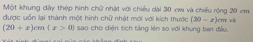 Một khung dây thép hình chữ nhật với chiều dài 30 cm và chiều rộng 20 cm
được uốn lại thành một hình chữ nhật mới với kích thước (30-x)cm và
(20+x)cm(x>0) sao cho diện tích tăng lên so với khung ban đầu.