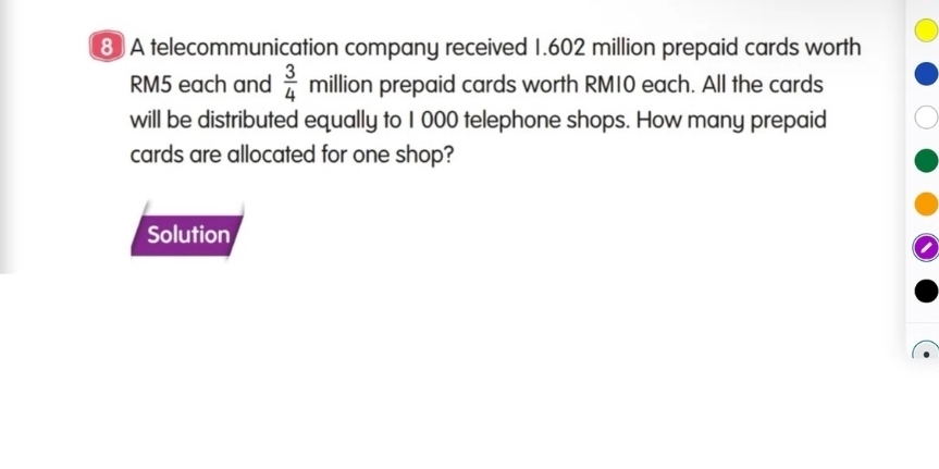 A telecommunication company received 1.602 million prepaid cards worth
RM5 each and  3/4  million prepaid cards worth RM10 each. All the cards 
will be distributed equally to 1 000 telephone shops. How many prepaid 
cards are allocated for one shop? 
Solution