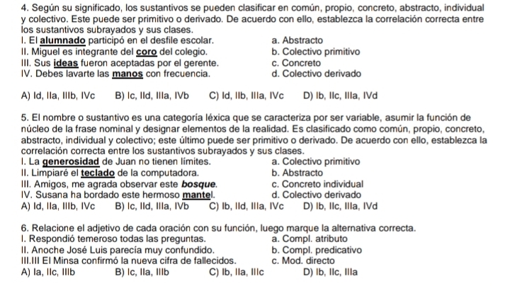 Según su significado, los sustantivos se pueden clasificar en común, propio, concreto, abstracto, individual
y colectivo. Este puede ser primitivo o derivado. De acuerdo con ello, establezca la correlación correcta entre
los sustantivos subrayados y sus clases.
I. El alumnado participó en el desfile escolar. a. Abstracto
II. Miguel es integrante del coro del colegio. b. Colectivo primitivo
III. Sus ideas fueron aceptadas por el gerente. c. Concreto
IV. Debes lavarte las manos con frecuencia. d. Colectivo derivado
A) Id, IIa, IIb, IVc B) lc, IId, IIa, IVb C) Id, IIb, IIla, IVc D) lb, IIc, IIa, IVd
5. El nombre o sustantivo es una categoría léxica que se caracteriza por ser variable, asumir la función de
núcleo de la frase nominal y designar elementos de la realidad. Es clasificado como común, propio, concreto,
abstracto, individual y colectivo; este último puede ser primitivo o derivado. De acuerdo con ello, establezca la
correlación correcta entre los sustantivos subrayados y sus clases.
l. La generosidad de Juan no tienen límites. a. Colectivo primitivo
II. Limpiaré el teclado de la computadora. b. Abstracto
III. Amigos, me agrada observar este bosque. c. Concreto individual
IV. Susana ha bordado este hermoso mantel. d. Colectivo derivado
A) Id, IIa, IIb, IVc B) lc, IId, IIa, IVb C) Ib, IId, Illa, IVc D) lb, IIc, IIa, IVd
6. Relacione el adjetivo de cada oración con su función, luego marque la alternativa correcta.
I. Respondió temeroso todas las preguntas. a. Compl. atributo
II. Anoche José Luis parecía muy confundido. b. Compl. predicativo
III.III El Minsa confirmó la nueva cifra de fallecidos. c. Mod. directo
A) la, lIc, IIlb B) lc, Ila, Ⅲb C) Ib, Ila, Ilc D) lb, IIc, Illa