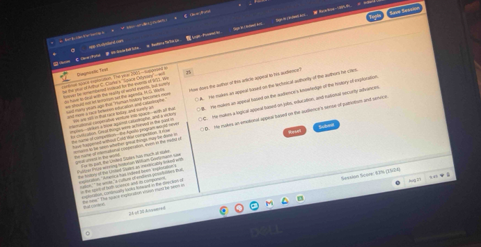 Sagen an ndieed E sagn in i e dwed koe .  Face Nioe ·100%_
！ Cheat 」thoriai
Save Session
A studyland con  LngA Poeaed By 
C. Clerer y Portai   fade Bell Sche . =  Basdine TR TIA Ly
Diagnostic Test
continon space explotation. The year 2001—supposed io How does the awthor of this article appeal to his audience?
be the year of Anhar C. Clarko's ''Space Odyssey''—wi 25
forever be remembered instead for the events of 9/11. We
do have to deal with the seality of world events, but sutely
and more a race beween estucasion and catastroine . A. He makes an appeal based on the technical authority of the authors he cites
we should not let introrsm sot the agenda. H.G. Wells
aid many years ago that "I sman history becomes more
implies--sinkes a blow against catastophe, and a viclery B. He makes an appeal based on the audience's knowledge of the history of explotation
for civiluration. Grest things were achieved in the part in C. He makes a logical appeal based on jobs, education, and national security advances.
We are stll in that race today, and swelly as
international coopetative verure into space-with all that
have happened without Cold War compestion. It row D. He makes an emotional appeal based on the audience's sense of patriotism and service.
Reset Submit
the name of competision—the Apollo program would never
remains to be seen whether great things may be dowe in
the name of in mational cosperation, even in the nidst of
great unrest in the world For its part, the United States has much at stake
Pulitrer Prize wning historian Wiłiam Gontrann saw
the history of the Usited States as inextsicably linked with
Session Score: 63% (15/24)
exploration. "America has indeed been 'explotation's
nidion,' " he wrore, " a culture of endliess possibngies that
in the spint of both science and its component 
explorasion, congincally looks forward in the direction of
Aug 21 9:49
he new." The space explorztion vision mist be seen in that contend.
24 of 30 Awered