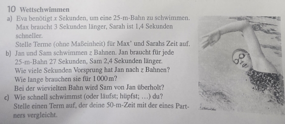 Wettschwimmen 
a) Eva benötigt x Sekunden, um eine 25-m -Bahn zu schwimmen. 
Max braucht 3 Sekunden länger, Sarah ist 1, 4 Sekunden 
schneller. 
Stelle Terme (ohne Maßeinheit) für Max’ und Sarahs Zeit auf. 
b) Jan und Sam schwimmen z Bahnen. Jan braucht für jede
25-m -Bahn 27 Sekunden, Sam 2, 4 Sekunden länger. 
Wie viele Sekunden Vorsprung hat Jan nach z Bahnen? 
Wie lange brauchen sie für 1000m? 
Bei der wievielten Bahn wird Sam von Jan überholt? 
c) Wie schnell schwimmst (oder läufst; hüpfst; …) du? 
Stelle einen Term auf, der deine 50-m -Zeit mit der eines Part- 
ners vergleicht.