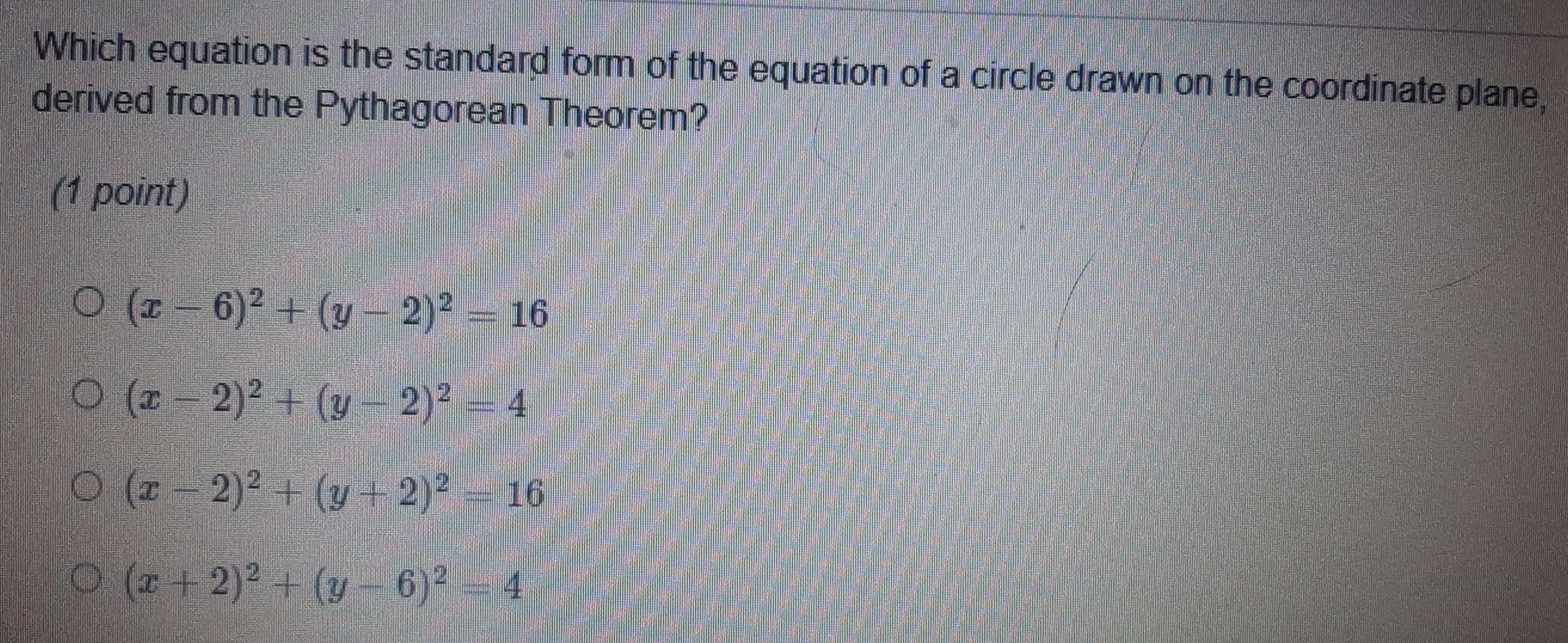 Which equation is the standard form of the equation of a circle drawn on the coordinate plane,
derived from the Pythagorean Theorem?
(1 point)
(x-6)^2+(y-2)^2=16
(x-2)^2+(y-2)^2=4
(x-2)^2+(y+2)^2=16
(x+2)^2+(y-6)^2=4