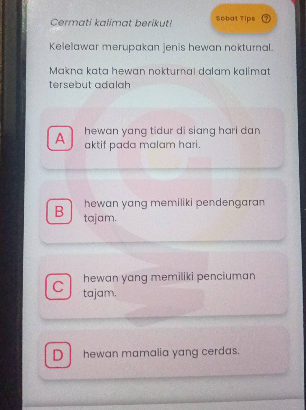 Cermati kalimat berikut!
Sobat Tips ⑦
Kelelawar merupakan jenis hewan nokturnal.
Makna kata hewan nokturnal dalam kalimat
tersebut adalah
hewan yang tidur di siang hari dan
A aktif pada malam hari.
B hewan yang memiliki pendengaran 
tajam.
C hewan yang memiliki penciuman
tajam.
D hewan mamalia yang cerdas.