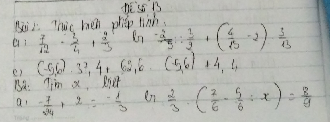 ne so 13 
Baid Thac hien phep tinh. 
a)  7/12 - 3/4 + 2/3 
Rn  (-2)/5 : 3/2 +( 4/15 -2)·  3/13 
() (-5,6)· 37,4+62,6. (-5,6)+4,4
Ba: Tim X ,Riet 
ai - 7/24 +x=- 1/3 
en  2/3 · ( 7/6 - 5/6 :x)= 8/9 