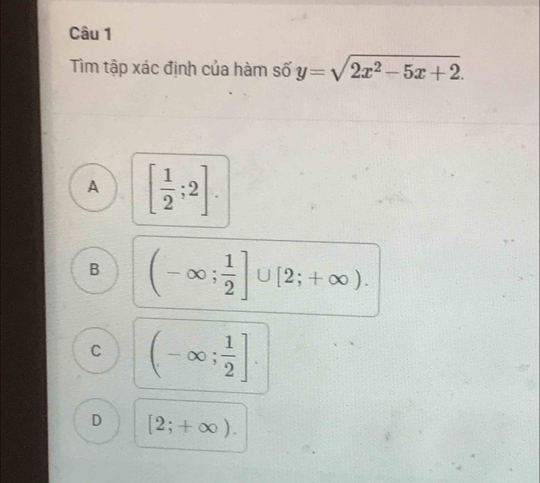 Tìm tập xác định của hàm số y=sqrt(2x^2-5x+2).
A [ 1/2 ;2].
B (-∈fty ; 1/2 ]∪ [2;+∈fty ).
C (-∈fty ; 1/2 ].
D [2;+∈fty ).