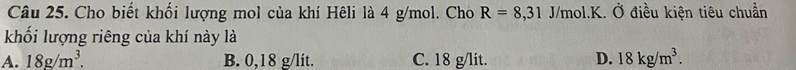 Cho biết khối lượng mol của khí Hêli là 4 g/mol. Cho R=8,31 J/mol.K. Ở điều kiện tiêu chuần
khối lượng riêng của khí này là
A. 18g/m^3. B. 0,18 g/lít. C. 18 g/lit. D. 18kg/m^3.